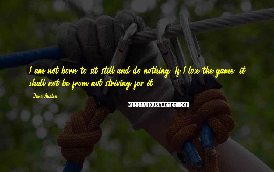 Jane Austen Quotes: I am not born to sit still and do nothing. If I lose the game, it shall not be from not striving for it.