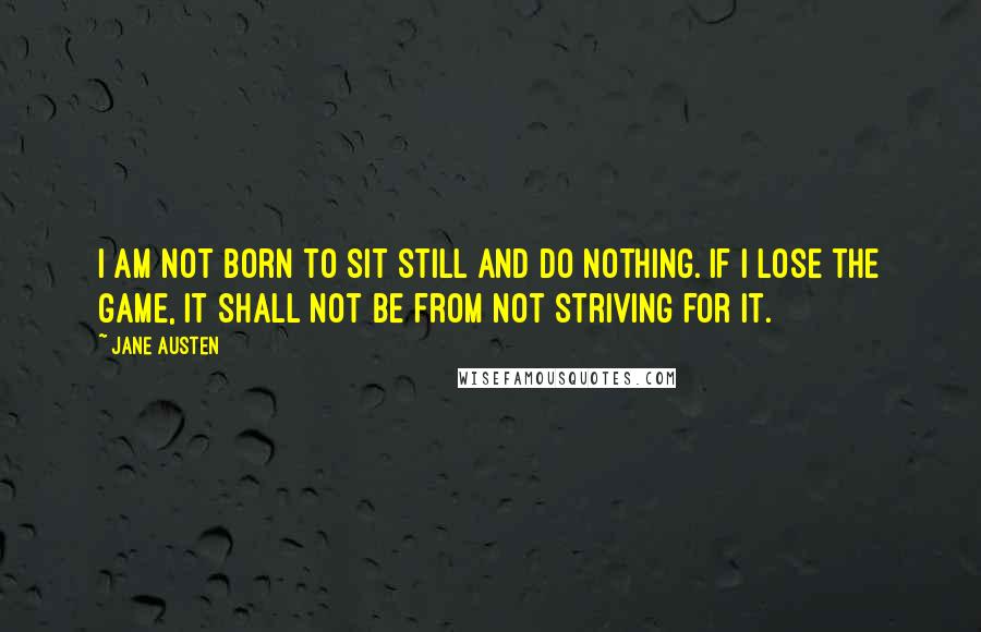 Jane Austen Quotes: I am not born to sit still and do nothing. If I lose the game, it shall not be from not striving for it.