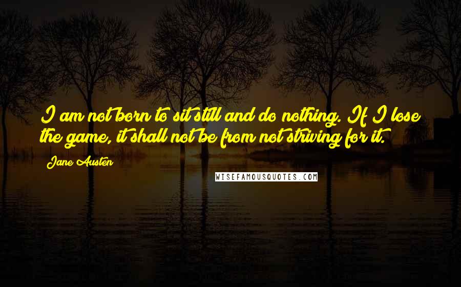 Jane Austen Quotes: I am not born to sit still and do nothing. If I lose the game, it shall not be from not striving for it.