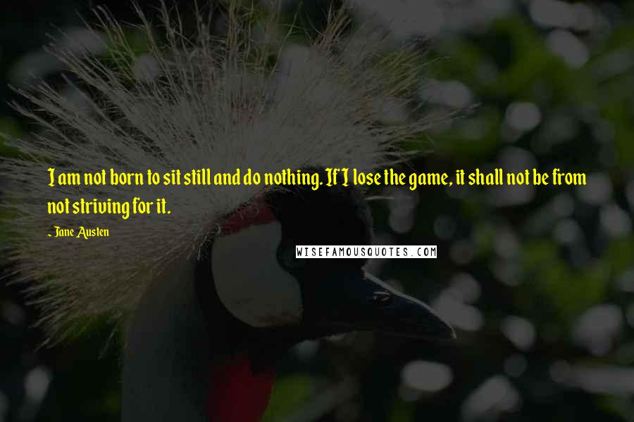 Jane Austen Quotes: I am not born to sit still and do nothing. If I lose the game, it shall not be from not striving for it.