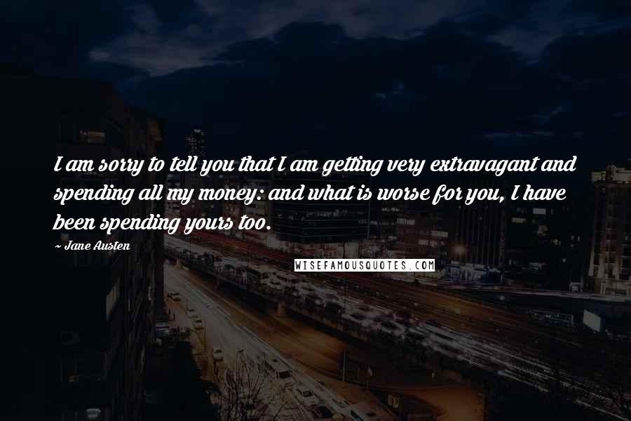 Jane Austen Quotes: I am sorry to tell you that I am getting very extravagant and spending all my money: and what is worse for you, I have been spending yours too.