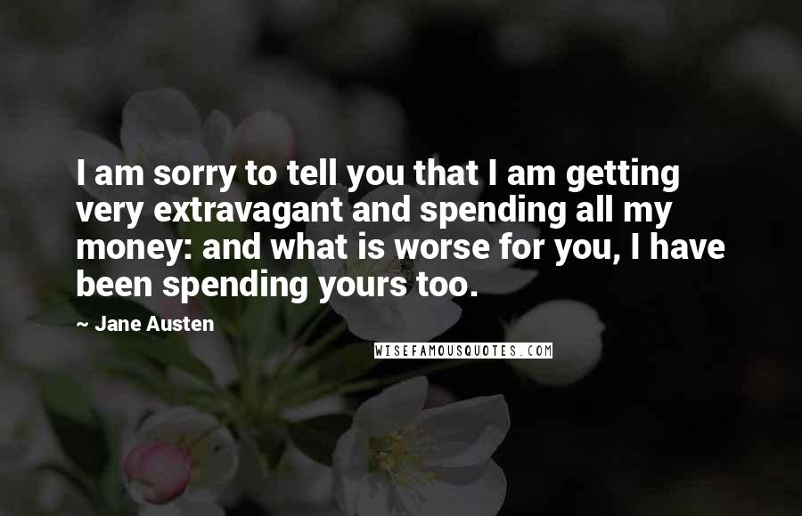 Jane Austen Quotes: I am sorry to tell you that I am getting very extravagant and spending all my money: and what is worse for you, I have been spending yours too.