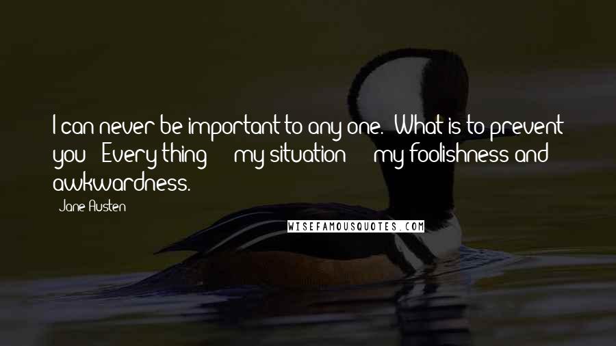 Jane Austen Quotes: I can never be important to any one.''What is to prevent you?''Every thing  -  my situation  -  my foolishness and awkwardness.