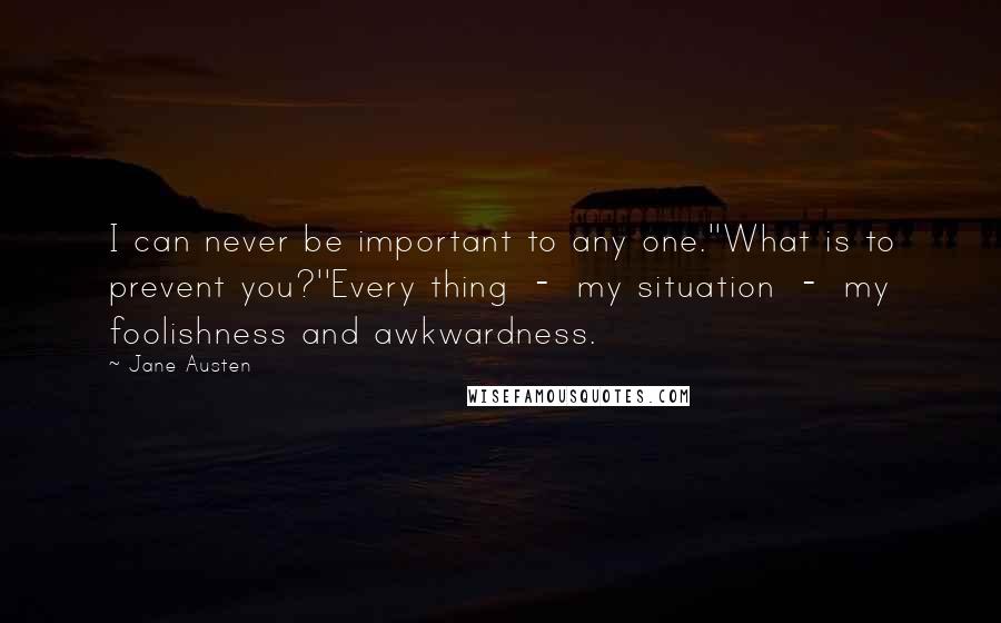 Jane Austen Quotes: I can never be important to any one.''What is to prevent you?''Every thing  -  my situation  -  my foolishness and awkwardness.