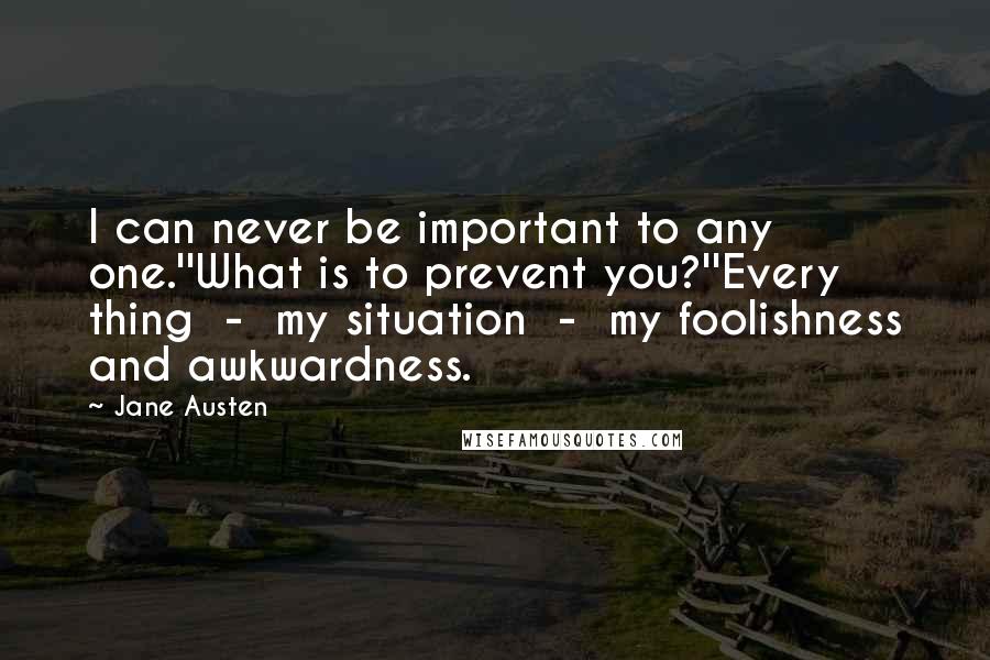 Jane Austen Quotes: I can never be important to any one.''What is to prevent you?''Every thing  -  my situation  -  my foolishness and awkwardness.