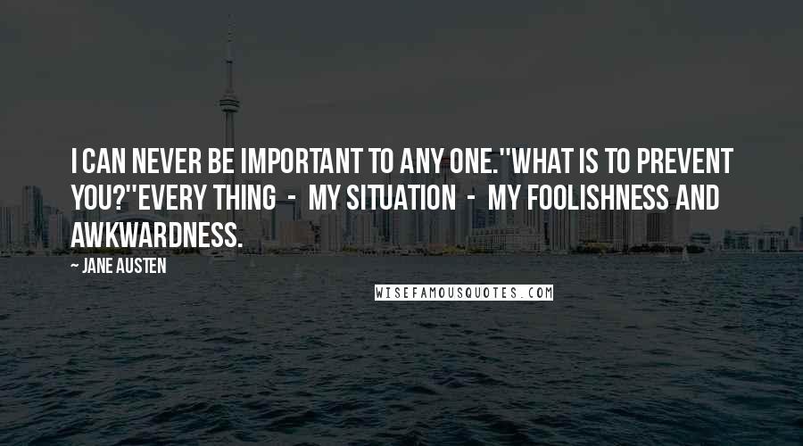 Jane Austen Quotes: I can never be important to any one.''What is to prevent you?''Every thing  -  my situation  -  my foolishness and awkwardness.