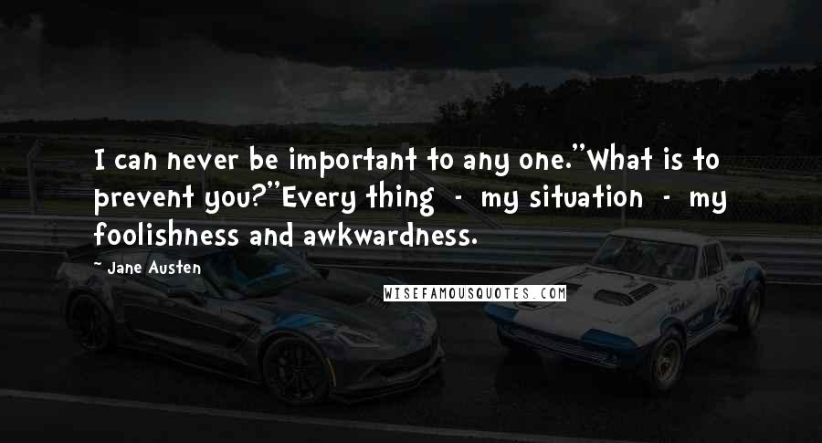 Jane Austen Quotes: I can never be important to any one.''What is to prevent you?''Every thing  -  my situation  -  my foolishness and awkwardness.