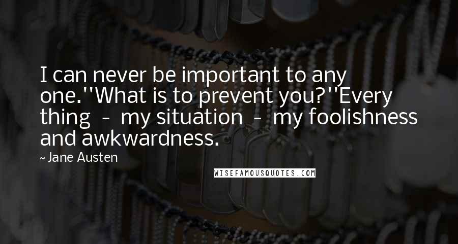 Jane Austen Quotes: I can never be important to any one.''What is to prevent you?''Every thing  -  my situation  -  my foolishness and awkwardness.