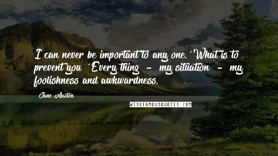 Jane Austen Quotes: I can never be important to any one.''What is to prevent you?''Every thing  -  my situation  -  my foolishness and awkwardness.