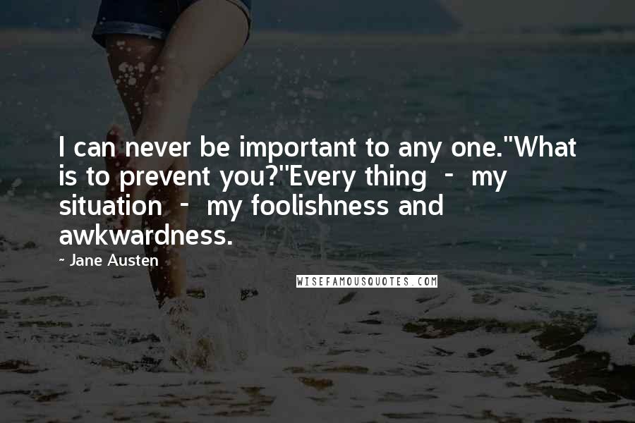 Jane Austen Quotes: I can never be important to any one.''What is to prevent you?''Every thing  -  my situation  -  my foolishness and awkwardness.