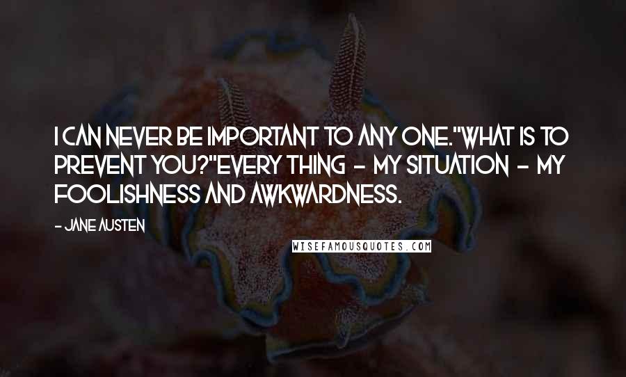 Jane Austen Quotes: I can never be important to any one.''What is to prevent you?''Every thing  -  my situation  -  my foolishness and awkwardness.