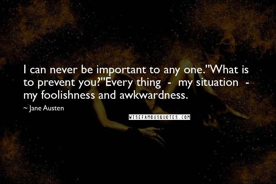 Jane Austen Quotes: I can never be important to any one.''What is to prevent you?''Every thing  -  my situation  -  my foolishness and awkwardness.