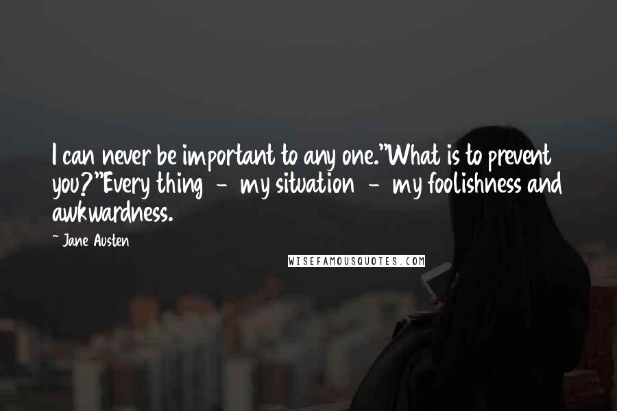 Jane Austen Quotes: I can never be important to any one.''What is to prevent you?''Every thing  -  my situation  -  my foolishness and awkwardness.