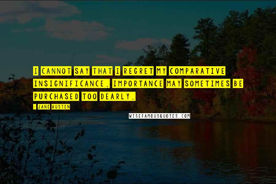 Jane Austen Quotes: I cannot say that I regret my comparative insignificance, Importance may sometimes be purchased too dearly.