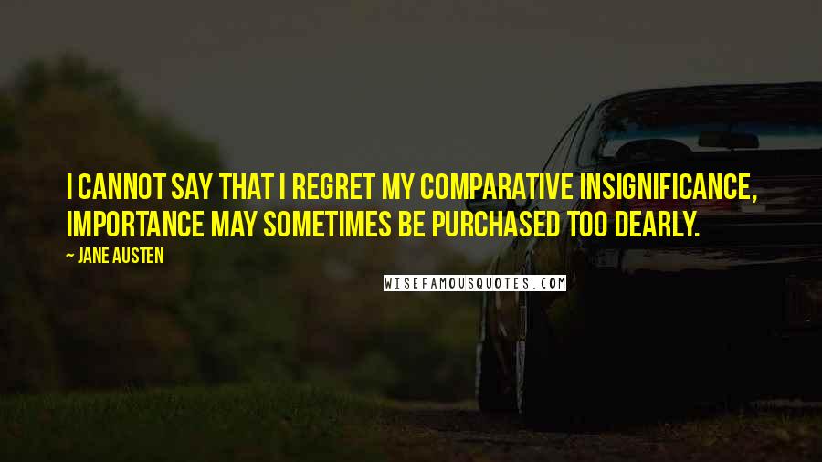 Jane Austen Quotes: I cannot say that I regret my comparative insignificance, Importance may sometimes be purchased too dearly.