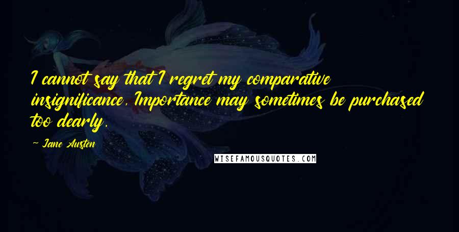 Jane Austen Quotes: I cannot say that I regret my comparative insignificance, Importance may sometimes be purchased too dearly.