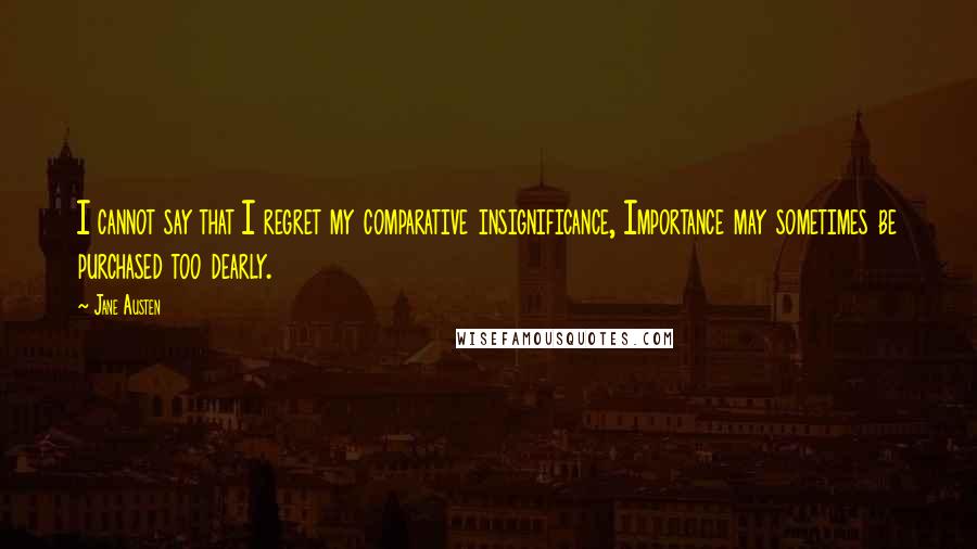 Jane Austen Quotes: I cannot say that I regret my comparative insignificance, Importance may sometimes be purchased too dearly.