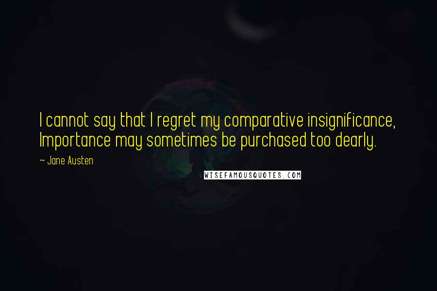 Jane Austen Quotes: I cannot say that I regret my comparative insignificance, Importance may sometimes be purchased too dearly.