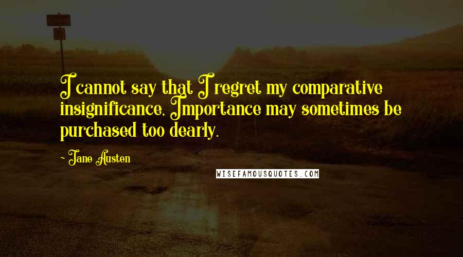 Jane Austen Quotes: I cannot say that I regret my comparative insignificance, Importance may sometimes be purchased too dearly.