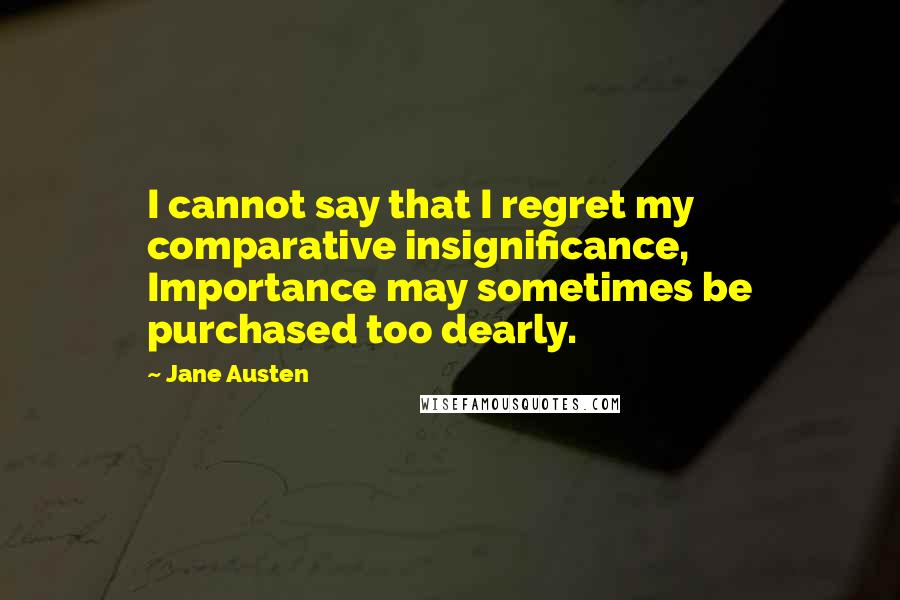 Jane Austen Quotes: I cannot say that I regret my comparative insignificance, Importance may sometimes be purchased too dearly.