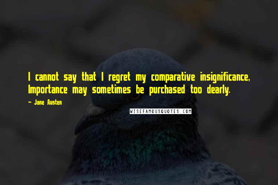 Jane Austen Quotes: I cannot say that I regret my comparative insignificance, Importance may sometimes be purchased too dearly.