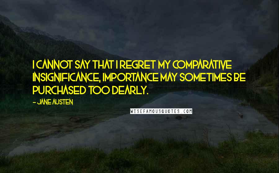 Jane Austen Quotes: I cannot say that I regret my comparative insignificance, Importance may sometimes be purchased too dearly.