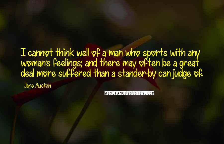 Jane Austen Quotes: I cannot think well of a man who sports with any woman's feelings; and there may often be a great deal more suffered than a stander-by can judge of.