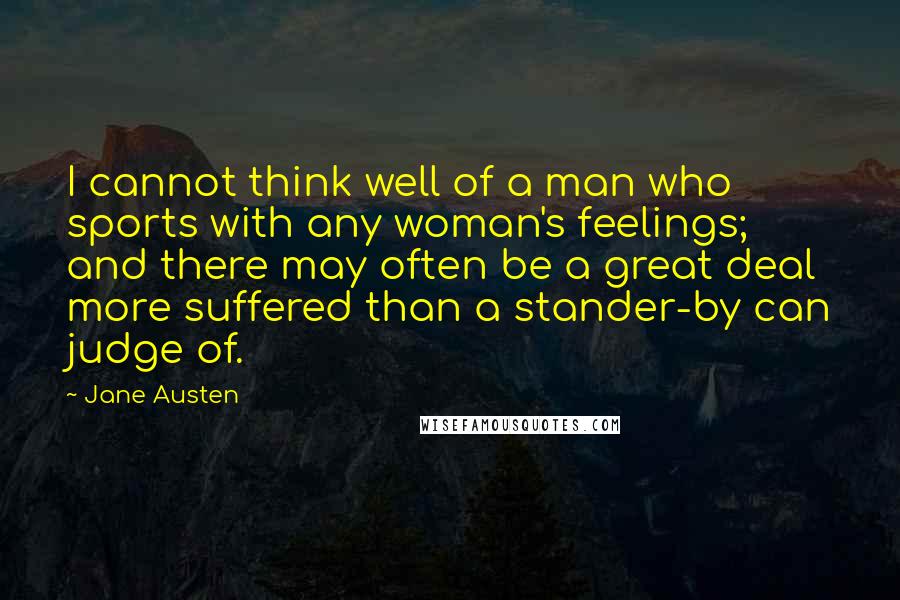 Jane Austen Quotes: I cannot think well of a man who sports with any woman's feelings; and there may often be a great deal more suffered than a stander-by can judge of.