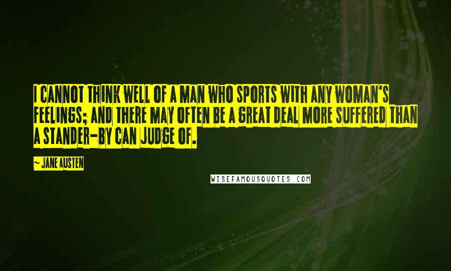 Jane Austen Quotes: I cannot think well of a man who sports with any woman's feelings; and there may often be a great deal more suffered than a stander-by can judge of.