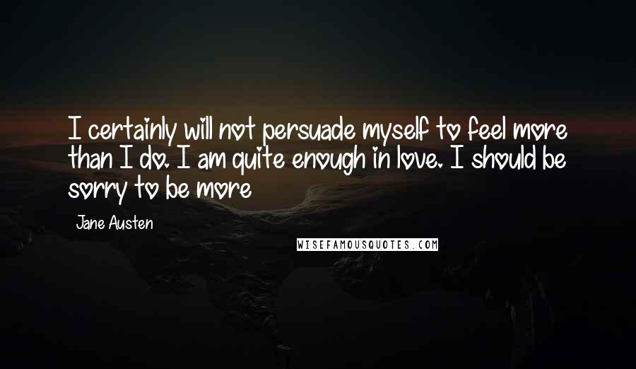 Jane Austen Quotes: I certainly will not persuade myself to feel more than I do. I am quite enough in love. I should be sorry to be more