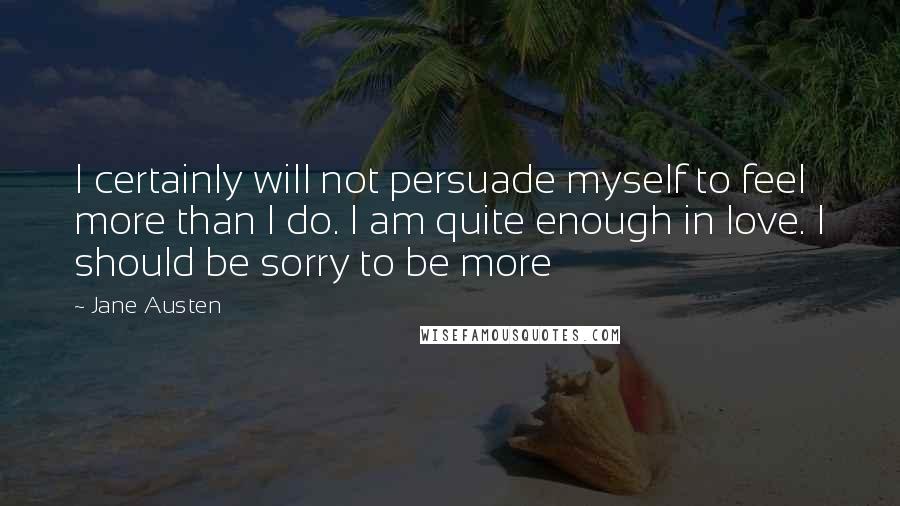 Jane Austen Quotes: I certainly will not persuade myself to feel more than I do. I am quite enough in love. I should be sorry to be more