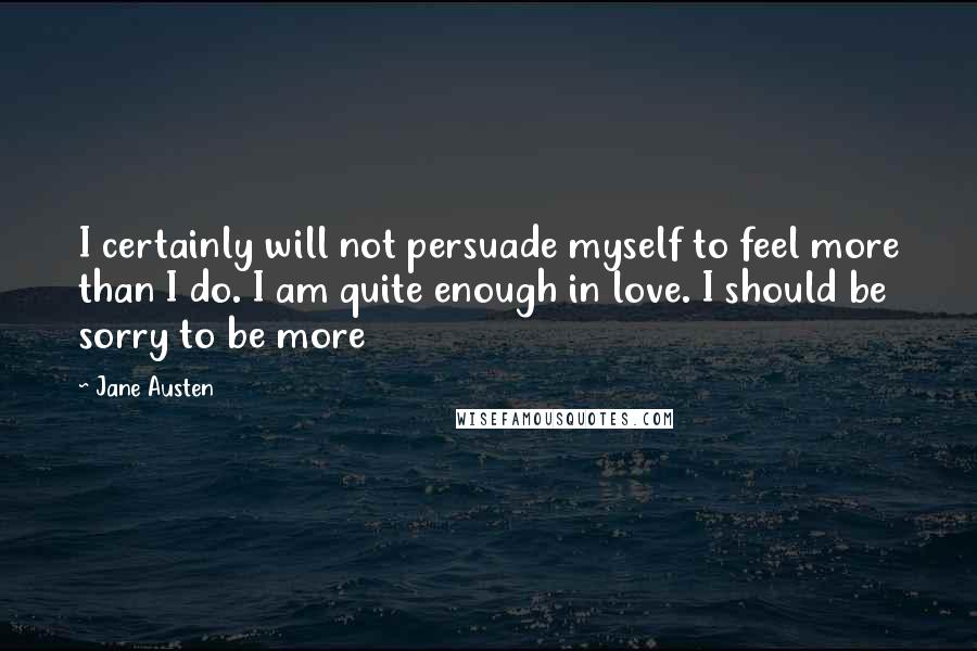 Jane Austen Quotes: I certainly will not persuade myself to feel more than I do. I am quite enough in love. I should be sorry to be more