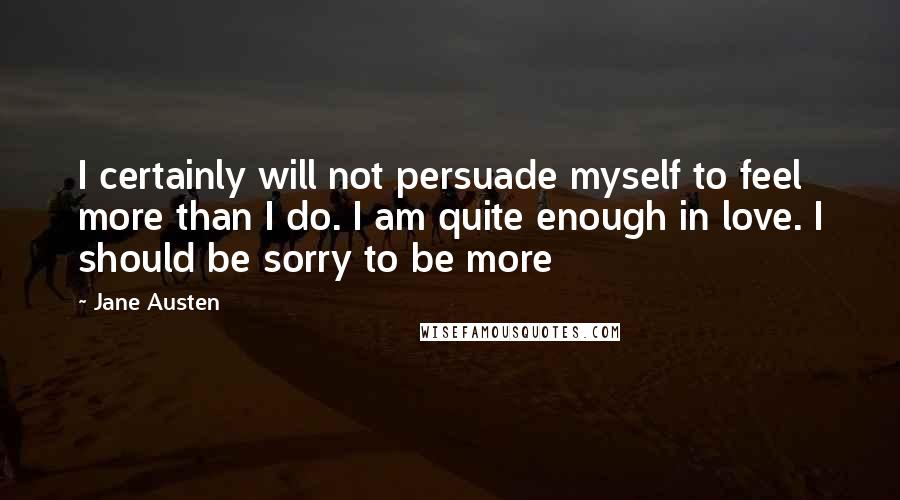 Jane Austen Quotes: I certainly will not persuade myself to feel more than I do. I am quite enough in love. I should be sorry to be more