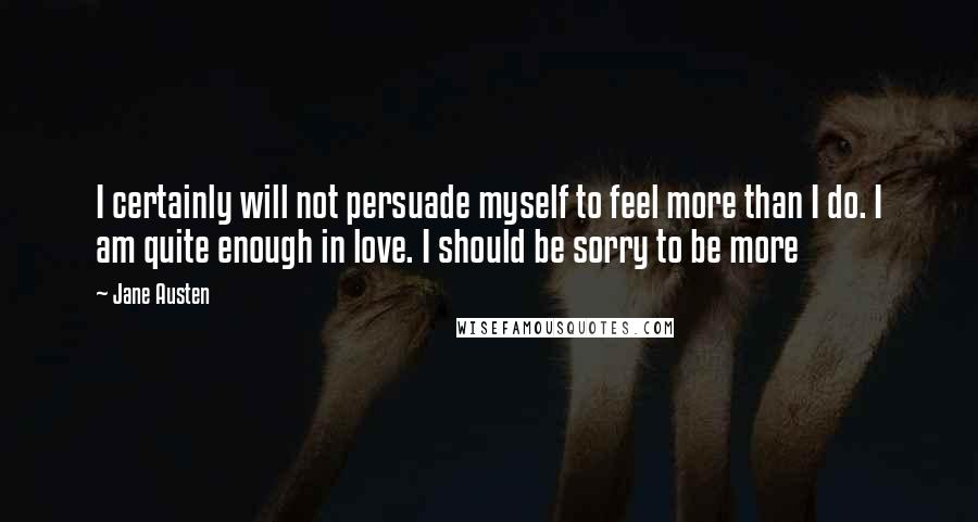 Jane Austen Quotes: I certainly will not persuade myself to feel more than I do. I am quite enough in love. I should be sorry to be more