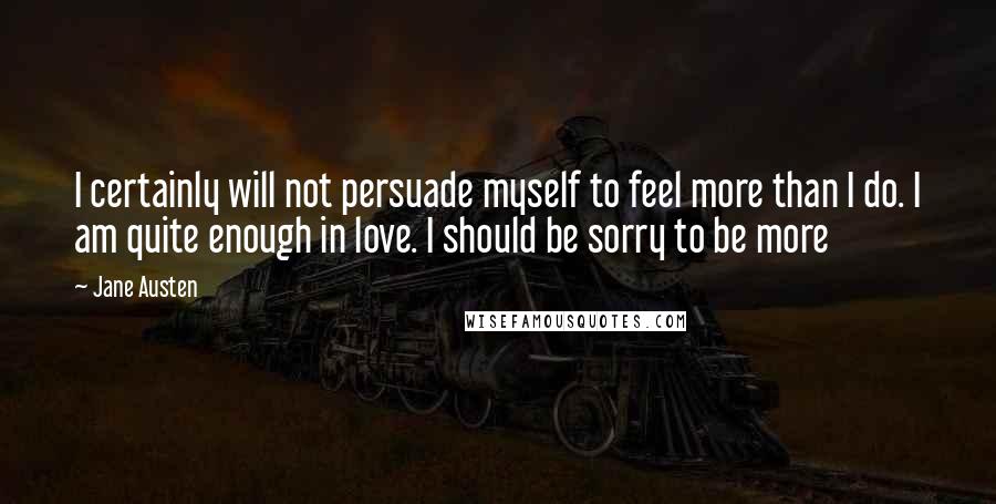 Jane Austen Quotes: I certainly will not persuade myself to feel more than I do. I am quite enough in love. I should be sorry to be more