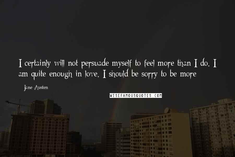 Jane Austen Quotes: I certainly will not persuade myself to feel more than I do. I am quite enough in love. I should be sorry to be more