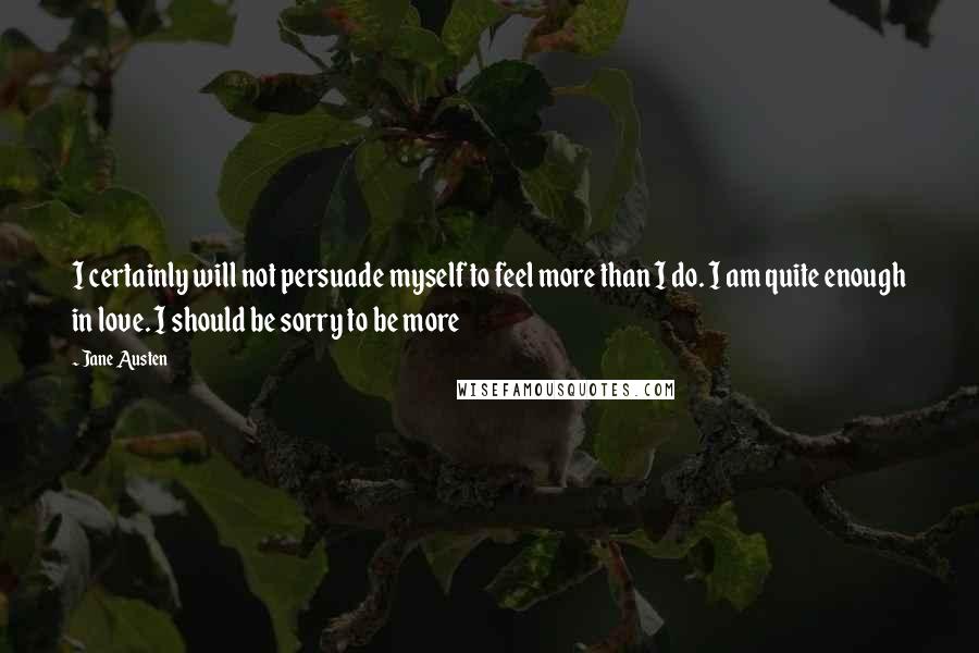 Jane Austen Quotes: I certainly will not persuade myself to feel more than I do. I am quite enough in love. I should be sorry to be more