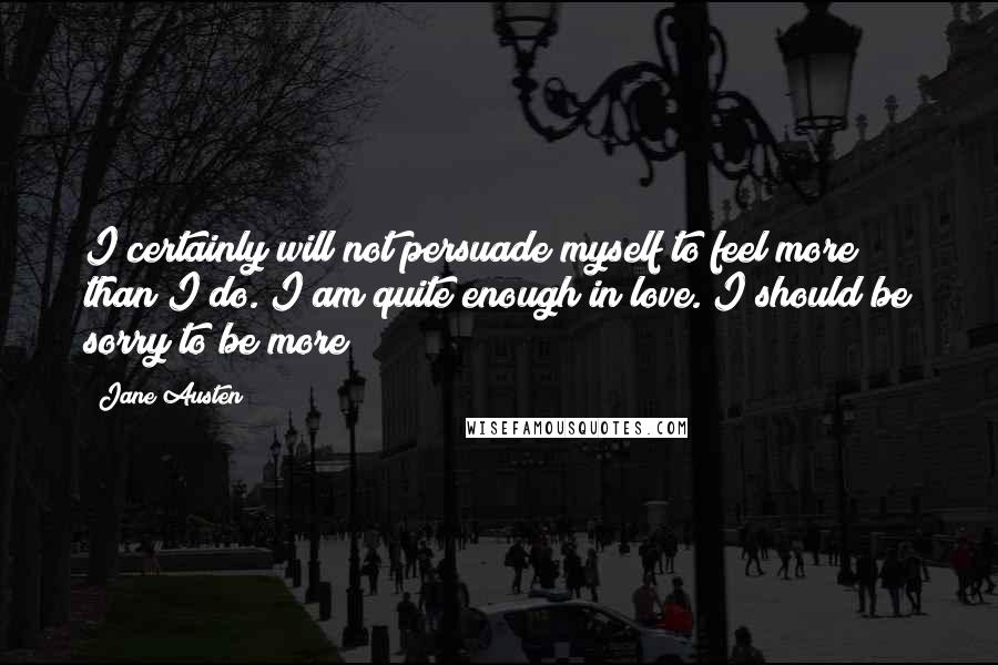 Jane Austen Quotes: I certainly will not persuade myself to feel more than I do. I am quite enough in love. I should be sorry to be more
