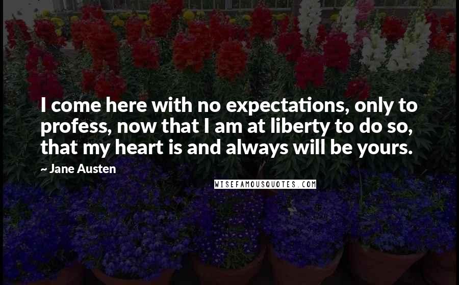 Jane Austen Quotes: I come here with no expectations, only to profess, now that I am at liberty to do so, that my heart is and always will be yours.