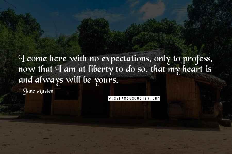 Jane Austen Quotes: I come here with no expectations, only to profess, now that I am at liberty to do so, that my heart is and always will be yours.