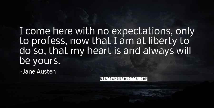 Jane Austen Quotes: I come here with no expectations, only to profess, now that I am at liberty to do so, that my heart is and always will be yours.