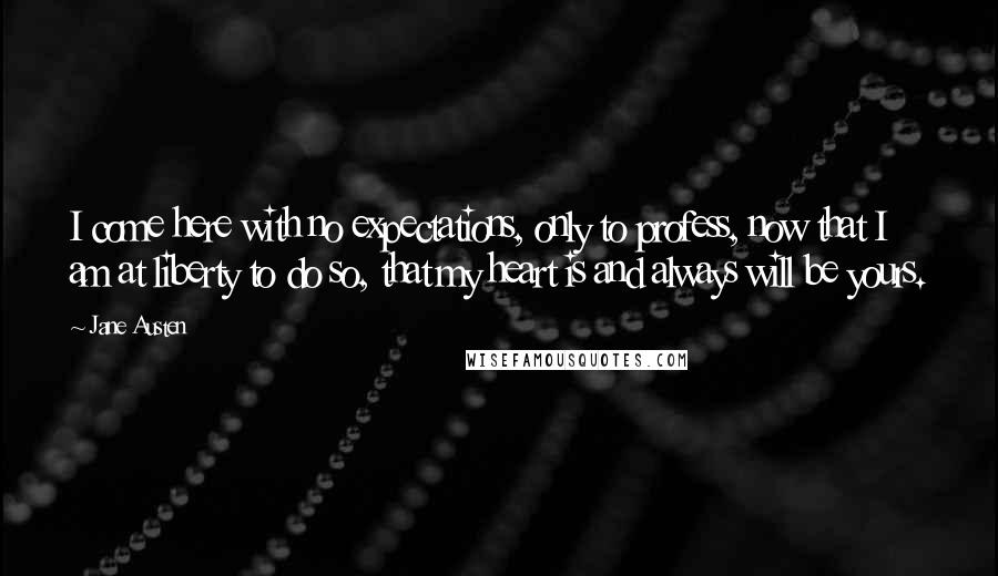 Jane Austen Quotes: I come here with no expectations, only to profess, now that I am at liberty to do so, that my heart is and always will be yours.