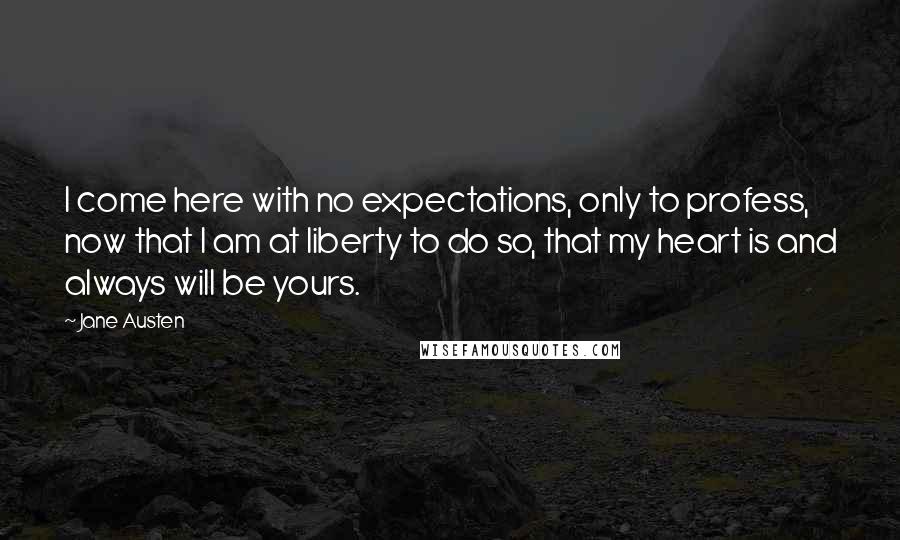 Jane Austen Quotes: I come here with no expectations, only to profess, now that I am at liberty to do so, that my heart is and always will be yours.