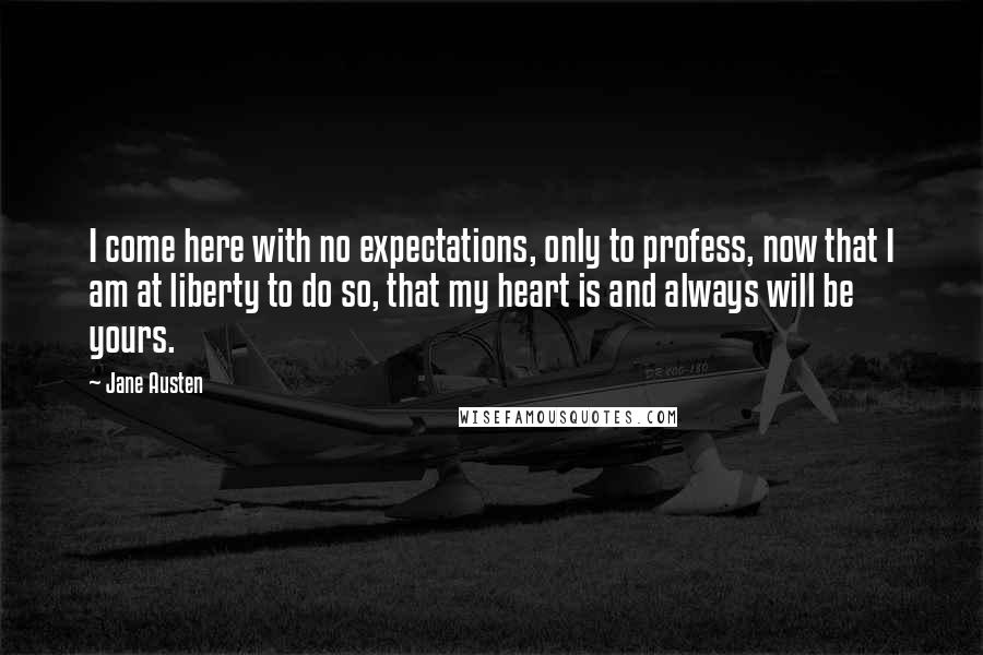 Jane Austen Quotes: I come here with no expectations, only to profess, now that I am at liberty to do so, that my heart is and always will be yours.