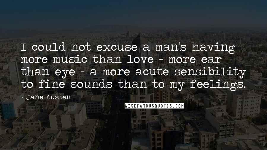 Jane Austen Quotes: I could not excuse a man's having more music than love - more ear than eye - a more acute sensibility to fine sounds than to my feelings.