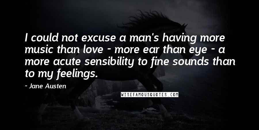 Jane Austen Quotes: I could not excuse a man's having more music than love - more ear than eye - a more acute sensibility to fine sounds than to my feelings.