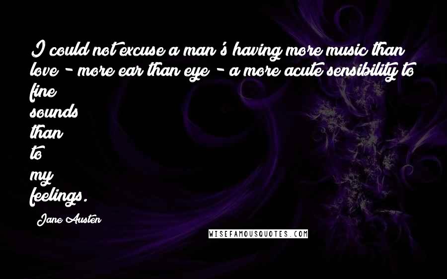 Jane Austen Quotes: I could not excuse a man's having more music than love - more ear than eye - a more acute sensibility to fine sounds than to my feelings.