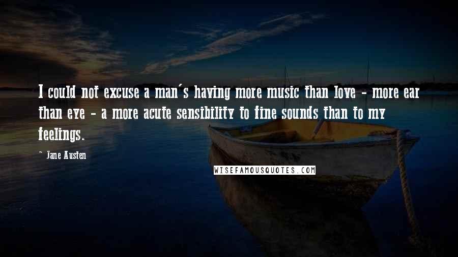Jane Austen Quotes: I could not excuse a man's having more music than love - more ear than eye - a more acute sensibility to fine sounds than to my feelings.