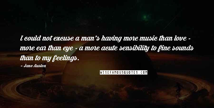 Jane Austen Quotes: I could not excuse a man's having more music than love - more ear than eye - a more acute sensibility to fine sounds than to my feelings.