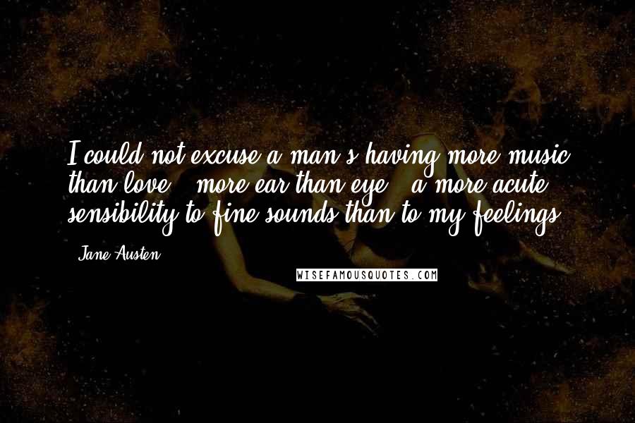 Jane Austen Quotes: I could not excuse a man's having more music than love - more ear than eye - a more acute sensibility to fine sounds than to my feelings.